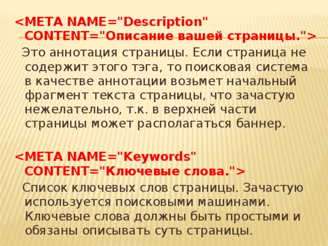     Это аннотация страницы. Если страница не содержит этого тэга, то поисковая система в качестве аннотации возьмет начальный фрагмент текста страницы, что зачастую нежелательно, т.к. в верхней части страницы может располагаться баннер.       Список ключевых слов страницы. Зачастую используется поисковыми машинами. Ключевые слова должны быть простыми и обязаны описывать суть страницы. 