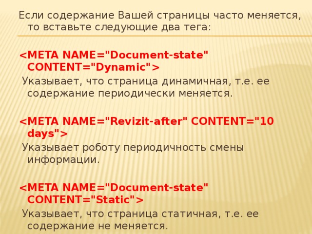 Если содержание Вашей страницы часто меняется, то вставьте следующие два тега:      Указывает, что страница динамичная, т.е. ее содержание периодически меняется.      Указывает роботу периодичность смены информации.      Указывает, что страница статичная, т.е. ее содержание не меняется. 