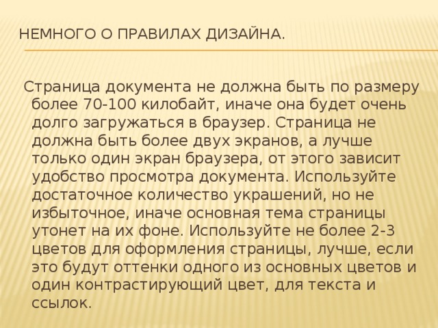 НЕМНОГО О ПРАВИЛАХ ДИЗАЙНА.     Страница документа не должна быть по размеру более 70-100 килобайт, иначе она будет очень долго загружаться в браузер. Страница не должна быть более двух экранов, а лучше только один экран браузера, от этого зависит удобство просмотра документа. Используйте достаточное количество украшений, но не избыточное, иначе основная тема страницы утонет на их фоне. Используйте не более 2-3 цветов для оформления страницы, лучше, если это будут оттенки одного из основных цветов и один контрастирующий цвет, для текста и ссылок. 