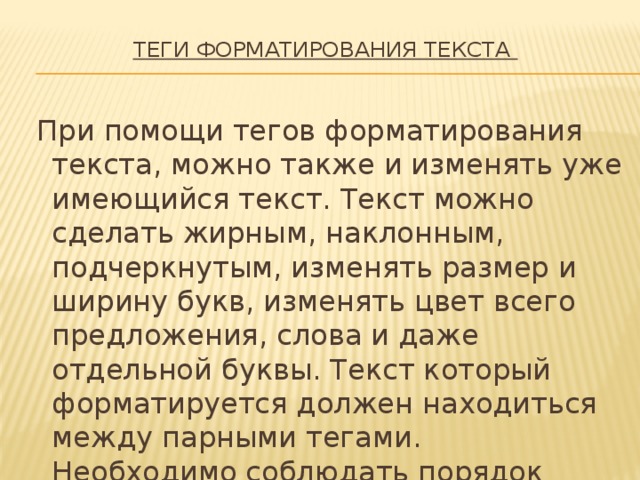 ТЕГИ ФОРМАТИРОВАНИЯ ТЕКСТА     При помощи тегов форматирования текста, можно также и изменять уже имеющийся текст. Текст можно сделать жирным, наклонным, подчеркнутым, изменять размер и ширину букв, изменять цвет всего предложения, слова и даже отдельной буквы. Текст который форматируется должен находиться между парными тегами. Необходимо соблюдать порядок вложенности парных тегов. Начните с простых конструкций. 