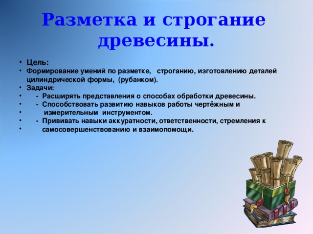 Разметка и строгание древесины. Цель: Формирование умений по разметке, строганию, изготовлению деталей цилиндрической формы, (рубанком). Задачи:  - Расширять представления о способах обработки древесины.  - Способствовать развитию навыков работы чертёжным и  измерительным инструментом.  - Прививать навыки аккуратности, ответственности, стремления к  самосовершенствованию и взаимопомощи. 