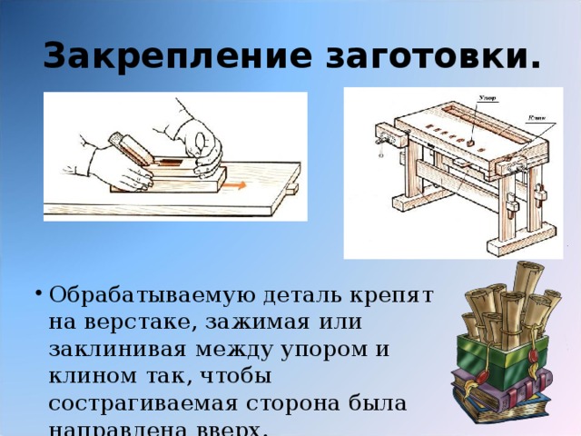 Закрепление заготовки. Обрабатываемую деталь крепят на верстаке, зажимая или заклинивая между упором и клином так, чтобы сострагиваемая сторона была направлена вверх. 