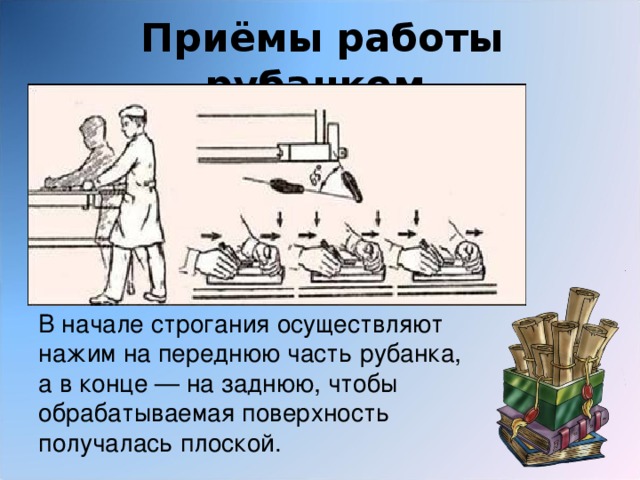 Приёмы работы рубанком. В начале строгания осуществляют нажим на переднюю часть рубанка, а в конце — на заднюю, чтобы обрабатываемая поверхность получалась плоской. 
