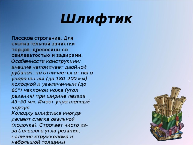 Шлифтик Плоское строгание. Для окончательной зачистки торцов, древесины со свилеватостью и задирами. Особенности конструкции: внешне напоминает двойной рубанок, но отличается от него укороченной (до 180–200 мм) колодкой и увеличенным (до 60°) наклоном ножа (угол резания) при ширине лезвия 45–50 мм. Имеет укрепленный корпус.  Колодку шлифтика иногда делают слегка овальной (лодочка). Строгает чисто из-за большого угла резания, наличия стружколома и небольшой толщины снимаемого слоя древесины .  