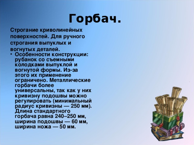 Горбач.  Строгание криволинейных поверхностей. Для ручного строгания выпуклых и вогнутых деталей.  Особенности конструкции: рубанок со съемными колодками выпуклой и вогнутой формы. Из-за этого их применение ограничено. Металлические горбачи более универсальны, так как у них кривизну подошвы можно регулировать (минимальный радиус кривизны — 250 мм). Длина стандартного горбача равна 240–250 мм, ширина подошвы — 60 мм, ширина ножа — 50 мм. 