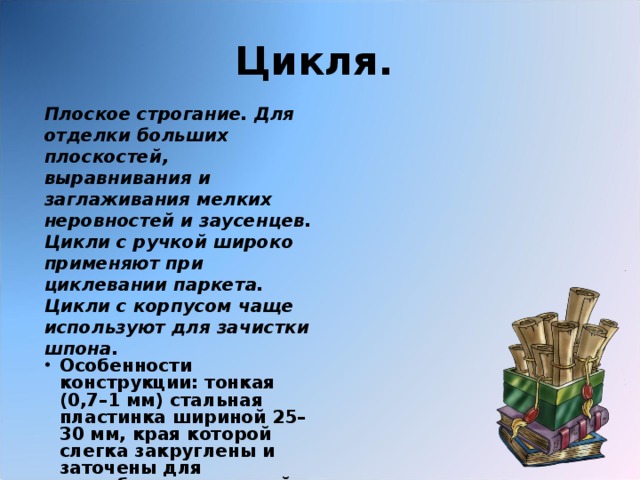 Цикля.  Плоское строгание. Для отделки больших плоскостей, выравнивания и заглаживания мелких неровностей и заусенцев. Цикли с ручкой широко применяют при циклевании паркета. Цикли с корпусом чаще используют для зачистки шпона.  Особенности конструкции: тонкая (0,7–1 мм) стальная пластинка шириной 25–30 мм, края которой слегка закруглены и заточены для соскабливания тонкой стружки. 