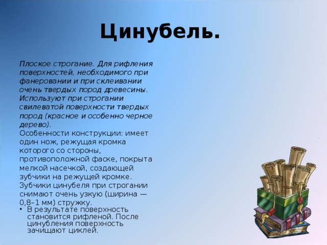 Цинубель.  Плоское строгание. Для рифления поверхностей, необходимого при фанеровании и при склеивании очень твердых пород древесины. Используют при строгании свилеватой поверхности твердых пород (красное и особенно черное дерево). Особенности конструкции: имеет один нож, режущая кромка которого со стороны, противоположной фаске, покрыта мелкой насечкой, создающей зубчики на режущей кромке. Зубчики цинубеля при строгании снимают очень узкую (ширина — 0,8–1 мм) стружку.  В результате поверхность становится рифленой. После цинубления поверхность зачищают циклей. 