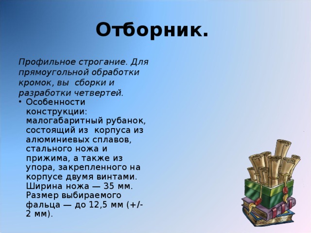 Отборник.  Профильное строгание. Для прямоугольной обработки кромок, вы сборки и разработки четвертей. Особенности конструкции: малогабаритный рубанок, состоящий из корпуса из алюминиевых сплавов, стального ножа и прижима, а также из упора, закрепленного на корпусе двумя винтами. Ширина ножа — 35 мм. Размер выбираемого фальца — до 12,5 мм (+/- 2 мм). 
