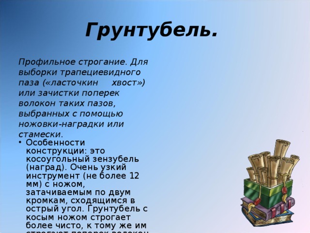 Грунтубель.  Профильное строгание. Для выборки трапециевидного паза («ласточкин хвост») или зачистки поперек волокон таких пазов, выбранных с помощью ножовки-наградки или стамески. Особенности конструкции: это косоугольный зензубель (наград). Очень узкий инструмент (не более 12 мм) с ножом, затачиваемым по двум кромкам, сходящимся в острый угол. Грунтубель с косым ножом строгает более чисто, к тому же им строгают поперек волокон древесины. 