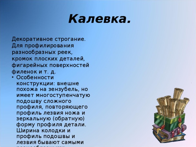  Калевка. Декоративное строгание. Для профилирования разнообразных реек, кромок плоских деталей, фигарейных поверхностей филенок и т. д. Особенности конструкции: внешне похожа на зензубель, но имеет многоступенчатую подошву сложного профиля, повторяющего профиль лезвия ножа и зеркальную (обратную) форму профиля детали. Ширина колодки и профиль подошвы и лезвия бывают самыми разнообразными. 