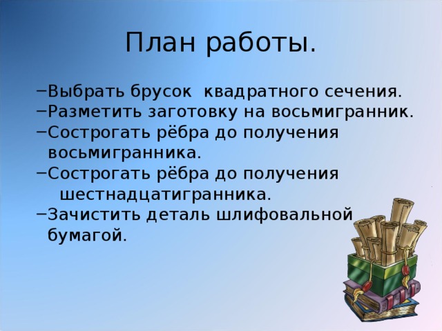 План работы. Выбрать брусок квадратного сечения. Разметить заготовку на восьмигранник. Сострогать рёбра до получения восьмигранника. Сострогать рёбра до получения Выбрать брусок квадратного сечения. Разметить заготовку на восьмигранник. Сострогать рёбра до получения восьмигранника. Сострогать рёбра до получения  шестнадцатигранника. Зачистить деталь шлифовальной бумагой. Зачистить деталь шлифовальной бумагой. 