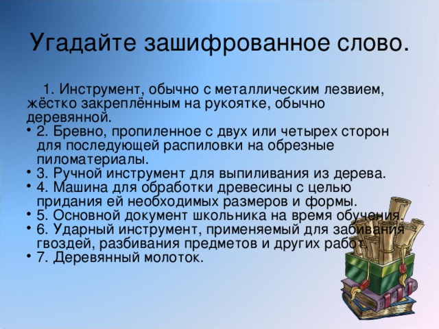 Угадайте зашифрованное слово.   1. Инструмент, обычно с металлическим лезвием, жёстко закреплённым на рукоятке, обычно деревянной. 2. Бревно, пропиленное с двух или четырех сторон для последующей распиловки на обрезные пиломатериалы. 3. Ручной инструмент для выпиливания из дерева. 4. Машина для обработки древесины с целью придания ей необходимых размеров и формы. 5. Основной документ школьника на время обучения. 6. Ударный инструмент, применяемый для забивания гвоздей, разбивания предметов и других работ. 7. Деревянный молоток. 