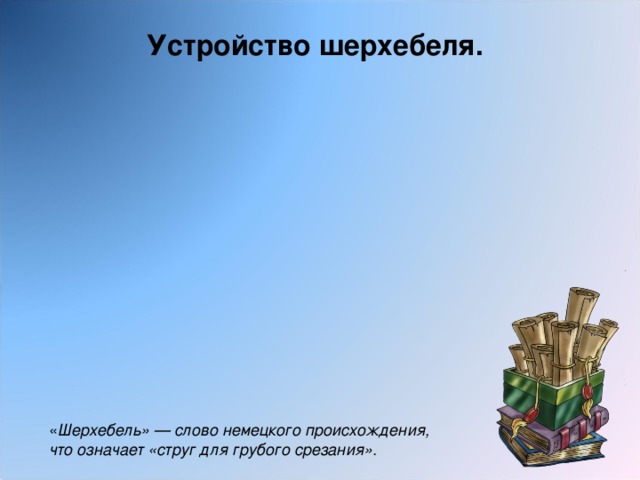 Устройство шерхебеля. « Шерхебель» — слово немецкого происхождения, что означает «струг для грубого срезания».  
