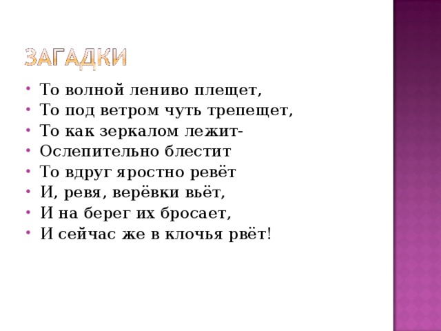 То волной лениво плещет, То под ветром чуть трепещет, То как зеркалом лежит- Ослепительно блестит То вдруг яростно ревёт И, ревя, верёвки вьёт, И на берег их бросает, И сейчас же в клочья рвёт! 