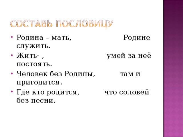 Родина – мать, Родине служить. Жить- , умей за неё постоять. Человек без Родины, там и пригодится. Где кто родится, что соловей без песни. 