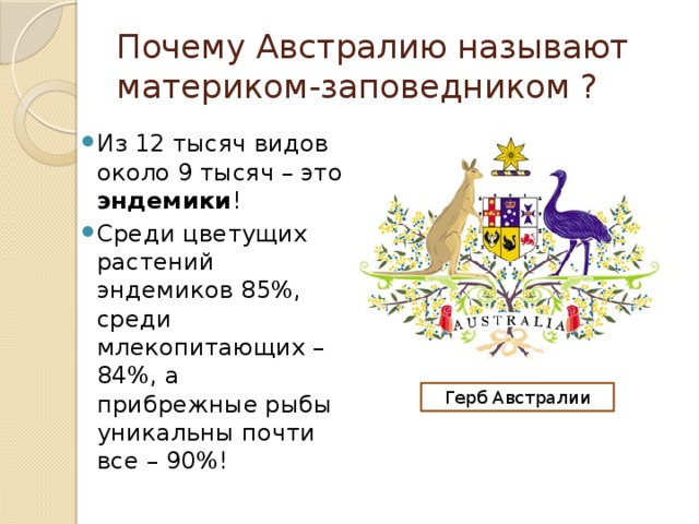 Почему Австралию называют материком-заповедником ? Из 12 тысяч видов около 9 тысяч – это эндемики ! Среди цветущих растений эндемиков 85%, среди млекопитающих – 84%, а прибрежные рыбы уникальны почти все – 90%! Герб Австралии 