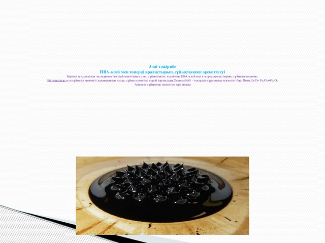   3-ші тәжірибе  ПВА-клей мен тонерді араластырып, сұйықтықпен әрекеттесуі  Біріншіден,алғашқы эксперименттегідей ньютондық емес сұйықтықты жасаймыз.ПВА-клей мен тонерді араластырып, сұйыққа қосамыз.  Нәтижесінде: осы сұйыққа магнитті жақындатқан кезде, сұйық магнитке қарай тартылады.Оның себебі - тонердің құрамында магнетит бар. Яғни, FeO+ Fe 2 O 3 = Fe 3 O 4  Алынған сұйықтық магнитке тартылады   