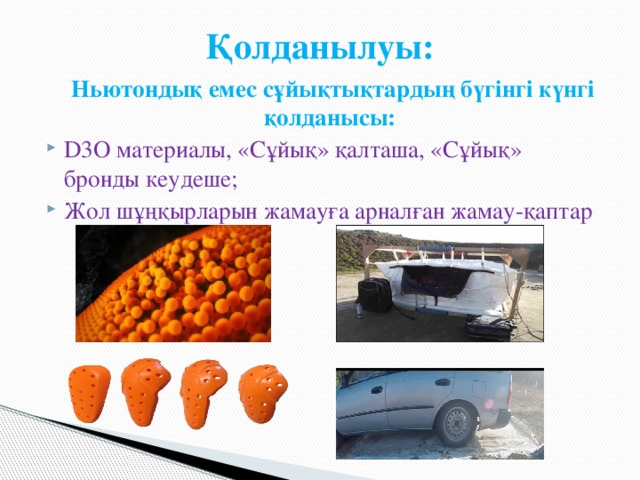 Қолданылуы:  Ньютондық емес сұйықтықтардың бүгінгі күнгі қолданысы: D3О материалы, «Сұйық» қалташа, «Сұйық» бронды кеудеше; Жол шұңқырларын жамауға арналған жамау-қаптар 