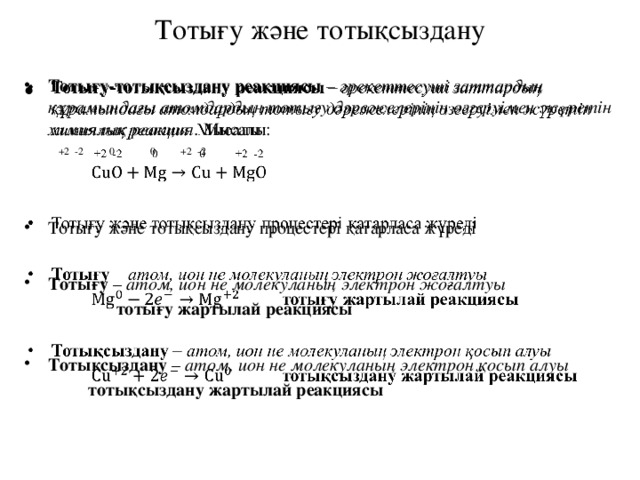 Тотығу және тотықсыздану Тотығу-тотықсыздану реакциясы – әрекеттесуші заттардың құрамындағы атомдардың тотығу дәрежелерінің өзгеруімен жүретін химиялық реакция. Мысалы: Тотығу-тотықсыздану реакциясы – әрекеттесуші заттардың құрамындағы атомдардың тотығу дәрежелерінің өзгеруімен жүретін химиялық реакция. Мысалы:     +2 -2 0 0 +2 -2  Тотығу және тотықсыздану процестері қатарласа жүреді Тотығу және тотықсыздану процестері қатарласа жүреді  Тотығу – атом, ион не молекуланың электрон жоғалтуы  Тотығу – атом, ион не молекуланың электрон жоғалтуы    тотығу жартылай реакциясы  Тотықсыздану – атом, ион не молекуланың электрон қосып алуы Тотықсыздану – атом, ион не молекуланың электрон қосып алуы   тотықсыздану жартылай реакциясы 