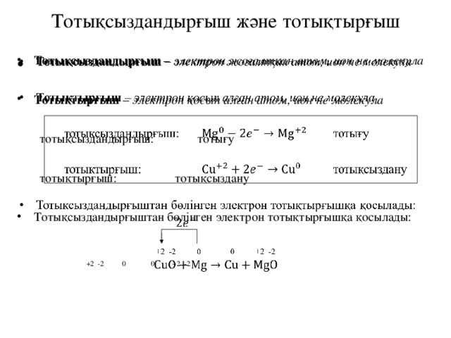 Тотықсыздандырғыш және тотықтырғыш   Тотықсыздандырғыш – электрон жоғалтқан атом, ион не молекула Тотықсыздандырғыш – электрон жоғалтқан атом, ион не молекула  Тотықтырғыш – электрон қосып алған атом, ион не молекула Тотықтырғыш – электрон қосып алған атом, ион не молекула  тотықсыздандырғыш:    тотығу  тотықтырғыш:     тотықсыздану Тотықсыздандырғыштан бөлінген электрон тотықтырғышқа қосылады: Тотықсыздандырғыштан бөлінген электрон тотықтырғышқа қосылады:     +2 -2 0 0 +2 -2  