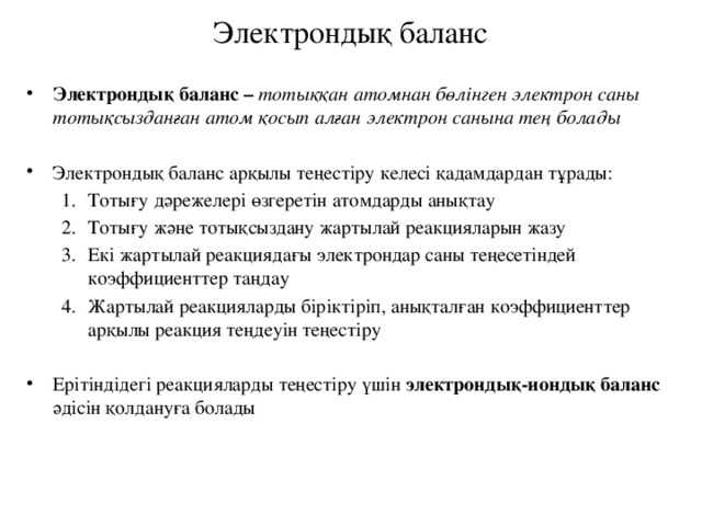 Электрондық баланс Электрондық баланс – тотыққан атомнан бөлінген электрон саны тотықсызданған атом қосып алған электрон санына тең болады  Электрондық баланс арқылы теңестіру келесі қадамдардан тұрады: Тотығу дәрежелері өзгеретін атомдарды анықтау Тотығу және тотықсыздану жартылай реакцияларын жазу Екі жартылай реакциядағы электрондар саны теңесетіндей коэффициенттер таңдау Жартылай реакцияларды біріктіріп, анықталған коэффициенттер арқылы реакция теңдеуін теңестіру Тотығу дәрежелері өзгеретін атомдарды анықтау Тотығу және тотықсыздану жартылай реакцияларын жазу Екі жартылай реакциядағы электрондар саны теңесетіндей коэффициенттер таңдау Жартылай реакцияларды біріктіріп, анықталған коэффициенттер арқылы реакция теңдеуін теңестіру Ерітіндідегі реакцияларды теңестіру үшін электрондық-иондық баланс әдісін қолдануға болады 