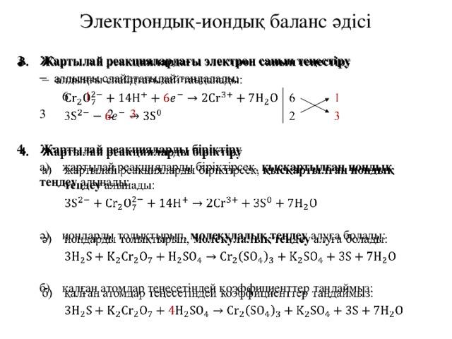 Электрондық-иондық баланс әдісі   Жартылай реакциялардағы электрон санын теңестіру алдыңғы слайдтағыдай таңдалады: алдыңғы слайдтағыдай таңдалады:   6  1  3    2  3 Жартылай реакцияларды біріктіру  а)  жартылай реакцияларды біріктірсек, қысқартылған иондық  теңдеу алынады: ә)  иондарды толықтырып, молекулалық теңдеу алуға болады: б)  қалған атомдар теңесетіндей коэффициенттер таңдаймыз: 