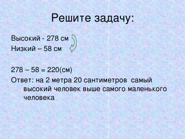 Решите задачу: Высокий - 278 см Низкий – 58 см 278 – 58 = 220(см) Ответ: на 2 метра 20 сантиметров самый высокий человек выше самого маленького человека