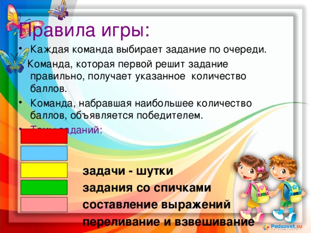 Правила игры: Каждая команда выбирает задание по очереди.  Команда, которая первой решит задание правильно, получает указанное количество баллов. Команда, набравшая наибольшее количество баллов, объявляется победителем. Темы заданий:   задачи - шутки  задания со спичками  составление выражений  переливание и взвешивание  геометрия в пространстве 