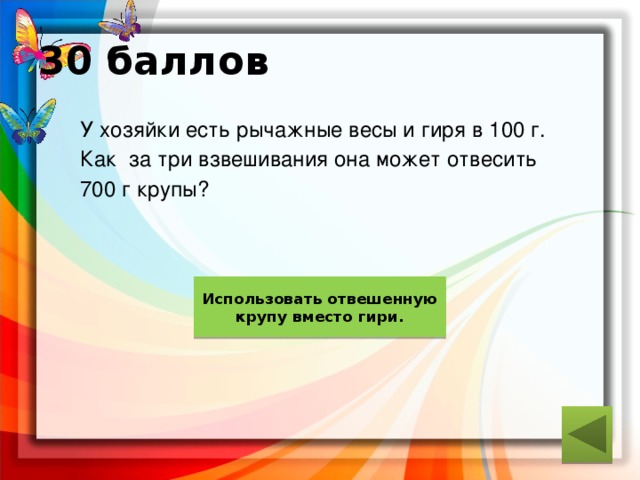 30 баллов  У хозяйки есть рычажные весы и гиря в 100 г.  Как за три взвешивания она может отвесить  700 г крупы? ответ Использовать отвешенную крупу вместо гири. 