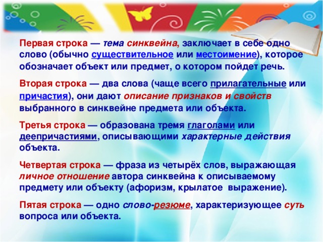 Первая строка  — тема синквейна , заключает в себе одно слово (обычно существительное или местоимение ), которое обозначает объект или предмет, о котором пойдет речь.  Вторая строка  — два слова (чаще всего прилагательные или причастия ), они дают описание признаков и свойств  выбранного в синквейне предмета или объекта.  Третья строка  — образована тремя глаголами или деепричастиями , описывающими характерные действия объекта.  Четвертая строка  — фраза из четырёх слов, выражающая личное отношение  автора синквейна к описываемому предмету или объекту (афоризм, крылатое выражение).  Пятая строка  — одно слово- резюме , характеризующее суть  вопроса или объекта.  