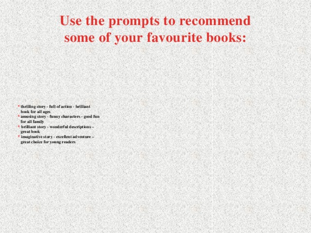 Use the prompts to recommend some of your favourite books: * thrilling story - full of action - brilliant  book for all ages  * amusing story - funny characters - good fun  for all family  *  brilliant story - wonderful descriptions –  great book  *  imaginative story - excellent adventure –  great choice for young readers