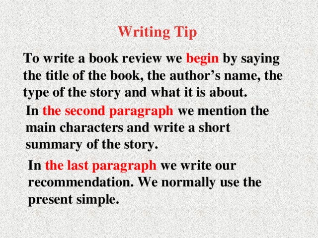 Writing Tip   To write a book review we begin by saying the title of the book, the author’s name, the type of the story and what it is about. In the second paragraph we mention the main characters and write a short summary of the story. In the last paragraph we write our recommendation. We normally use the present simple.
