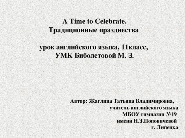 A Time to Celebrate.  Традиционные празднества   урок английского языка, 11класс,  УMK Биболетовой М. З. Автор: Жаглина Татьяна Владимировна, учитель английского языка  МБОУ гимназии №19  имени Н.З.Поповичевой  г. Липецка