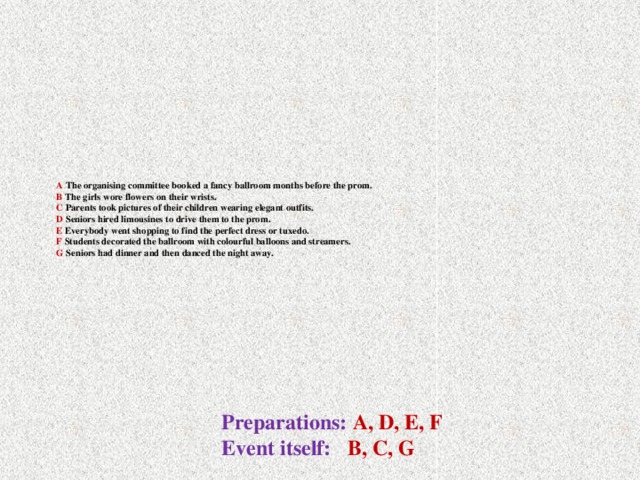 A The organising committee booked a fancy ballroom months before the prom.  B The girls wore flowers on their wrists.  C Parents took pictures of their children wearing elegant outfits.  D Seniors hired limousines to drive them to the prom.  E Everybody went shopping to find the perfect dress or tuxedo.  F Students decorated the ballroom with colourful balloons and streamers.  G Seniors had dinner and then danced the night away.   Preparations: A, D, E, F Event itself: В, C, G
