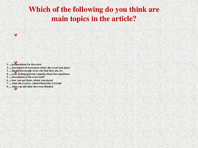 Which of the following do you think are main topics in the article? ˅ ˅ 1 .....preparations for the event  2 .....description of town/area where the event took place  3 .....the clothes people wore, the food they ate, etc  4 .....your feelings/general remarks about the experience  5 .....description of the event itself  6 .....how you got there, where you stayed  7 .....what the event is, when/where/why it is held  8 .....what you did after the event finished   ˅ ˅