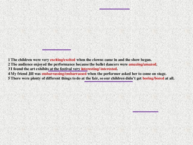 1 The children were very exciting/excited when the clowns came in and the show began.  2 The audience enjoyed the performance because the ballet dancers were amazing/amazed .  3 I found the art exhibits at the festival very interesting/ interested .  4 My friend Jill was embarrassing/embarrassed when the performer asked her to come on stage.  5 There were plenty of different things to do at the fair, so our children didn’t get boring/bored at all.