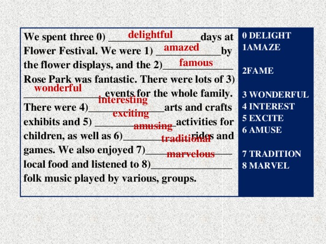 delightful We spent three 0) __ _______________days at Flower Festival. We were 1) ____________by 0 DELIGHT the flower displays, and the 2)_____________ 1AMAZE Rose Park was fantastic. There were lots of 3) _______________events for the whole family.  There were 4)______________arts and crafts exhibits and 5) _______________activities for children, as well as 6)____________ rides and 2FAME games. We also enjoyed 7)________________  3 WONDERFUL local food and listened to 8)_______________ 4 INTEREST folk music played by various, groups. 5 EXCITE 6 AMUSE  7 TRADITION 8 MARVEL amazed famous wonderful  interesting exciting amusing traditional marvelous