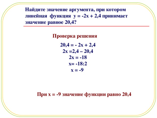 Найдите значение аргумента, при котором линейная функция y = -2x + 2 , 4 принимает значение равное 20,4? Проверка решения  20,4 = - 2x + 2,4 2x =2,4 – 20,4 2x = -18 x= -18:2 x = -9 При x = -9 значение функции равно 20,4 