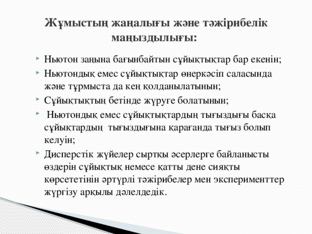 Жұмыстың жаңалығы және тәжірибелік маңыздылығы: Ньютон заңына бағынбайтын сұйықтықтар бар екенін; Ньютондық емес сұйықтықтар өнеркәсіп саласында және тұрмыста да кең қолданылатынын; Сұйықтықтың бетінде жүруге болатынын;  Ньютондық емес сұйықтықтардың тығыздығы басқа сұйықтардың тығыздығына қарағанда тығыз болып келуін; Дисперстік жүйелер сыртқы әсерлерге байланысты өздерін сұйықтық немесе қатты дене сияқты көрсететінін әртүрлі тәжірибелер мен эксперименттер жүргізу арқылы дәлелдедік.  