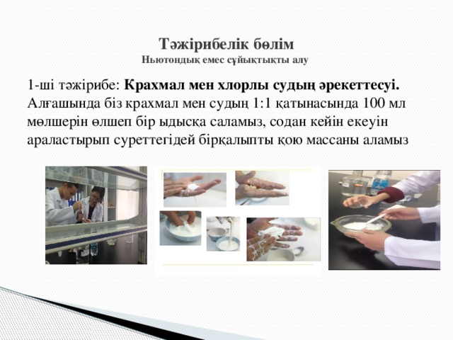 Тәжірибелік бөлім  Ньютондық емес сұйықтықты алу   1-ші тәжірибе: Крахмал мен хлорлы судың әрекеттесуі. Алғашында біз крахмал мен судың 1:1 қатынасында 100 мл мөлшерін өлшеп бір ыдысқа саламыз, содан кейін екеуін араластырып суреттегідей бірқалыпты қою массаны аламыз 