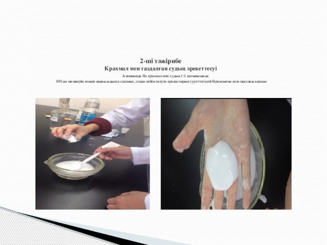 2-ші тәжірибе  Крахмал мен газдалған судың әрекеттесуі   Алғашында біз крахмал мен судың 1:1 қатынасында  100 мл мөлшерін өлшеп шыны ыдысқа саламыз, содан кейін екеуін араластырып суреттегідей бірқалыпты қою массаны аламыз     