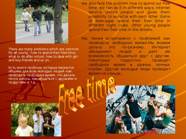 There are many youth organizations in our country, which unite young men on different principles. A member of every organisation has its own world, out looks. Each of them has their own moral qualities. There are some informal organizations, for example: skinheads, hippies, panks and so on. Now there exists the problem of misunderstanding between different youth groups.  В нашей стране много молодёжных организаций, которые объединяют молодых людей по разным принципам. Участники каждой организации имеют свой собственный мир, внешний вид.  Каждый из них имеет свои собственные моральные качества. Есть неформальные организации: скинхеды, хиппи, панки и т.д. В наши дни существует проблема непонимания между молодёжными группировками. 