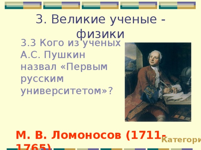 3. Великие ученые - физики 3.3 Кого из ученых А.С. Пушкин назвал «Первым русским университетом»? М. В. Ломоносов (1711-1765) Категории 