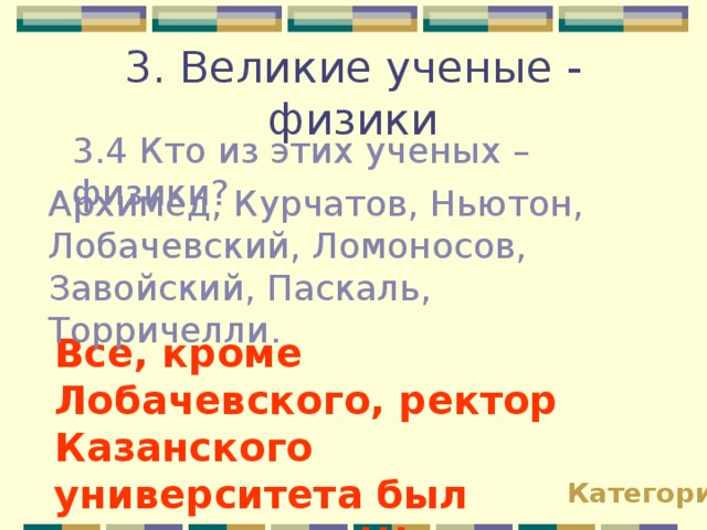 3. Великие ученые - физики 3.4 Кто из этих ученых – физики? Архимед, Курчатов, Ньютон, Лобачевский, Ломоносов, Завойский, Паскаль, Торричелли. Все, кроме Лобачевского, ректор Казанского университета был математиком!!! Категории 