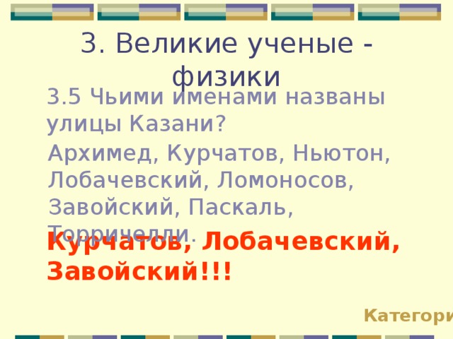 3. Великие ученые - физики 3.5 Чьими именами названы улицы Казани? Архимед, Курчатов, Ньютон, Лобачевский, Ломоносов, Завойский, Паскаль, Торричелли. Курчатов, Лобачевский, Завойский!!! Категории 