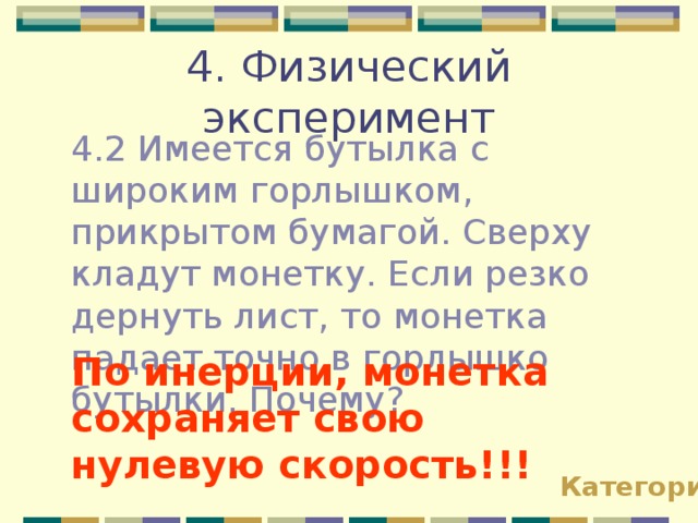 4. Физический эксперимент 4.2 Имеется бутылка с широким горлышком, прикрытом бумагой. Сверху кладут монетку. Если резко дернуть лист, то монетка падает точно в горлышко бутылки. Почему? По инерции, монетка сохраняет свою нулевую скорость!!! Категории 