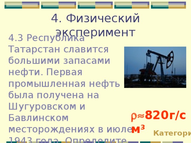 4. Физический эксперимент 4.3 Республика Татарстан славится большими запасами нефти. Первая промышленная нефть была получена на Шугуровском и Бавлинском месторождениях в июле 1943 года. Определите плотность нефти при помощи мензурки и весов с разновесами.  820г / см 3 Категории 