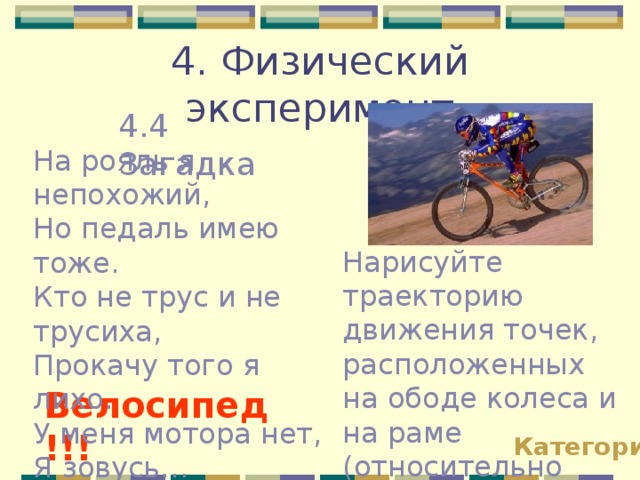 4. Физический эксперимент 4.4 Загадка На рояль я непохожий, Но педаль имею тоже. Кто не трус и не трусиха, Прокачу того я лихо. У меня мотора нет, Я зовусь… Нарисуйте траекторию движения точек, расположенных на ободе колеса и на раме (относительно земли). Велосипед!!! Категории 