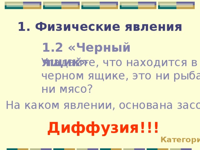 1. Физические явления 1.2 «Черный ящик» Угадайте, что находится в черном ящике, это ни рыба ни мясо? На каком явлении, основана засолка огурцов? Диффузия!!! Категории 