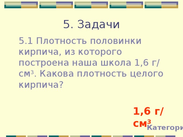 5. Задачи 5.1 Плотность половинки кирпича, из которого построена наша школа 1,6 г / см 3 . Какова плотность целого кирпича? 1,6 г / см 3 Категории 